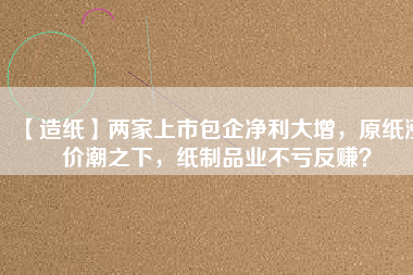 【造紙】兩家上市包企凈利大增，原紙漲價潮之下，紙制品業不虧反賺？