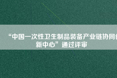 “中國一次性衛生制品裝備產業鏈協同創新中心”通過評審