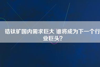 鋯鈦礦國內需求巨大 誰將成為下一個行業巨頭？