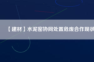 【建材】水泥窯協同處置危廢合作現狀