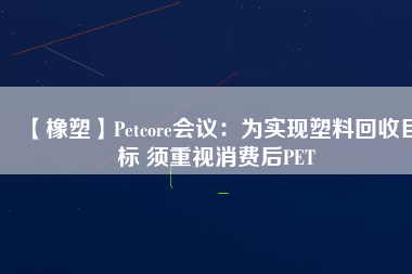 【橡塑】Petcore會議：為實現塑料回收目標 須重視消費后PET