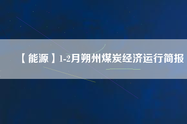 【能源】1-2月朔州煤炭經(jīng)濟(jì)運(yùn)行簡(jiǎn)報(bào)