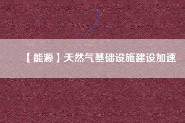 【能源】天然氣基礎(chǔ)設(shè)施建設(shè)加速