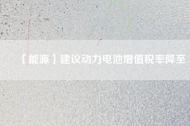 【能源】建議動力電池增值稅率降至