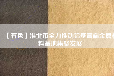 【有色】淮北市全力推動鋁基高端金屬材料基地集聚發展