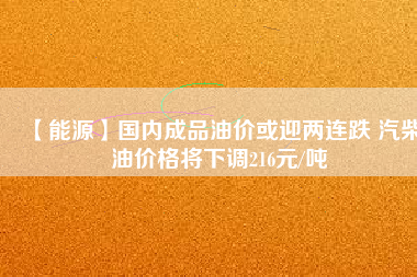 【能源】國內成品油價或迎兩連跌 汽柴油價格將下調216元/噸