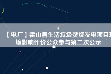 【電廠】霍山縣生活垃圾焚燒發電項目環境影響評價公眾參與第二次公示