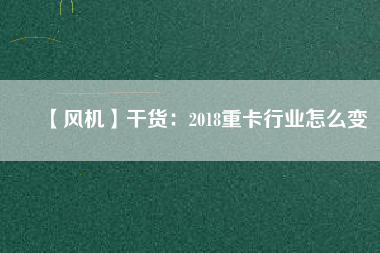 【風機】干貨：2018重卡行業怎么變