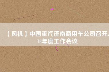 【風機】中國重汽濟南商用車公司召開2018年度工作會議