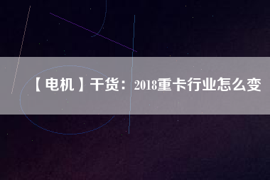 【電機】干貨：2018重卡行業怎么變
          