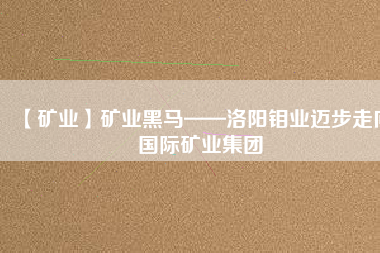 【礦業】礦業黑馬——洛陽鉬業邁步走向國際礦業集團