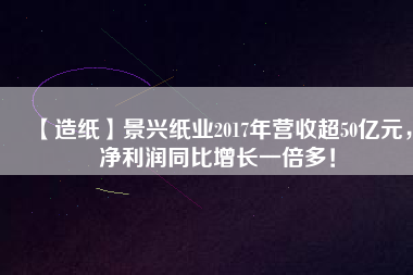 【造紙】景興紙業2017年營收超50億元，凈利潤同比增長一倍多！