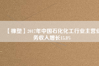 【橡塑】2017年中國石化化工行業主營業務收入增長15.8%