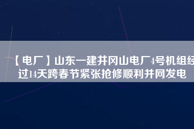 【電廠】山東一建井岡山電廠4號機組經過14天跨春節緊張搶修順利并網發電