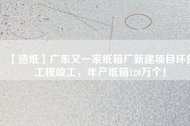 【造紙】廣東又一家紙箱廠新建項目環保工程竣工，年產紙箱120萬個！