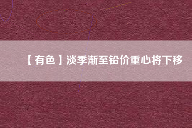 【有色】淡季漸至鉛價重心將下移