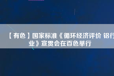 【有色】國家標準《循環經濟評價 鋁行業》宣貫會在百色舉行