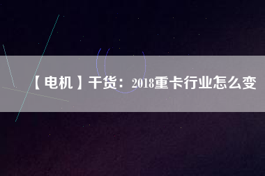 【電機】干貨：2018重卡行業怎么變
          