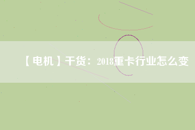 【電機】干貨：2018重卡行業怎么變
          