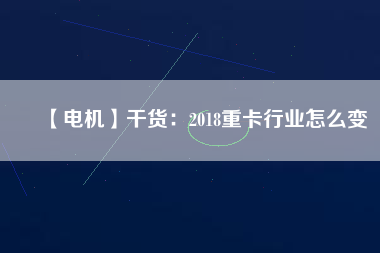 【電機】干貨：2018重卡行業怎么變
          