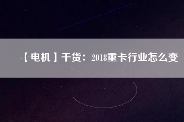 【電機】干貨：2018重卡行業怎么變
          