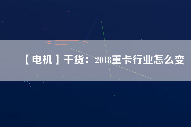 【電機】干貨：2018重卡行業怎么變
          