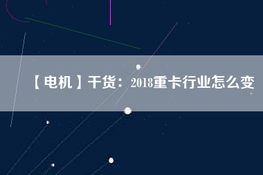 【電機】干貨：2018重卡行業怎么變
          