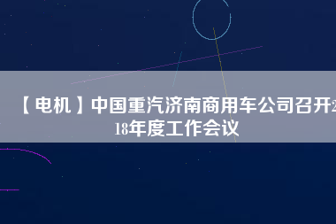 【電機(jī)】中國(guó)重汽濟(jì)南商用車公司召開2018年度工作會(huì)議
          