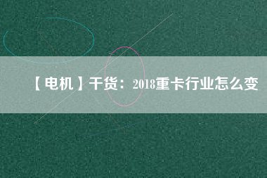 【電機】干貨：2018重卡行業怎么變
          