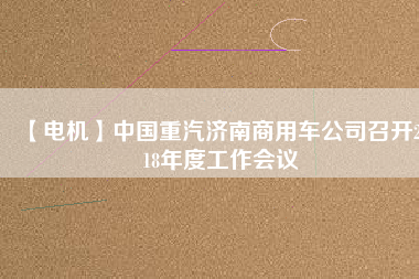 【電機(jī)】中國(guó)重汽濟(jì)南商用車公司召開2018年度工作會(huì)議
          