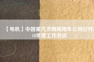 【電機(jī)】中國(guó)重汽濟(jì)南商用車公司召開2018年度工作會(huì)議
          