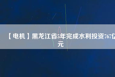 【電機(jī)】黑龍江省5年完成水利投資767億元
          