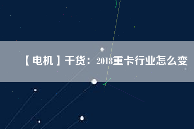 【電機】干貨：2018重卡行業怎么變
          