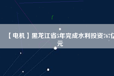 【電機(jī)】黑龍江省5年完成水利投資767億元
          