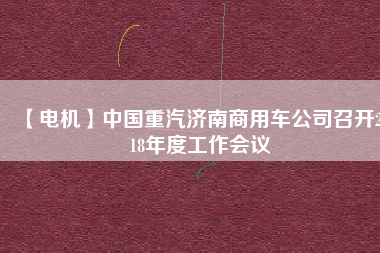 【電機(jī)】中國(guó)重汽濟(jì)南商用車公司召開2018年度工作會(huì)議
          