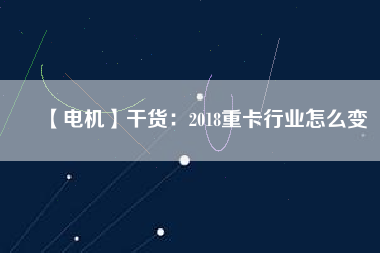 【電機】干貨：2018重卡行業怎么變
          