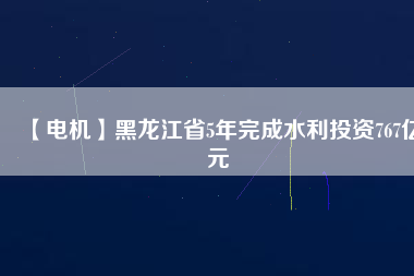 【電機(jī)】黑龍江省5年完成水利投資767億元
          