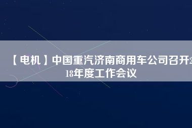 【電機(jī)】中國(guó)重汽濟(jì)南商用車公司召開2018年度工作會(huì)議
          