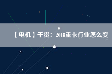 【電機】干貨：2018重卡行業怎么變
          