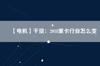 【電機】干貨：2018重卡行業怎么變
          