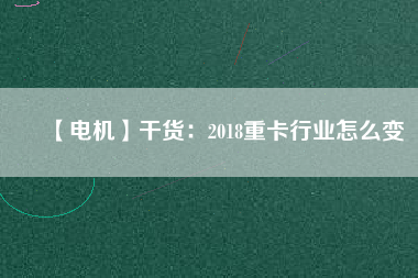 【電機】干貨：2018重卡行業怎么變
          