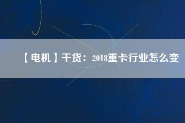 【電機】干貨：2018重卡行業怎么變
          