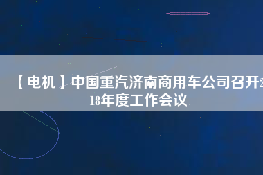 【電機(jī)】中國(guó)重汽濟(jì)南商用車公司召開2018年度工作會(huì)議
          