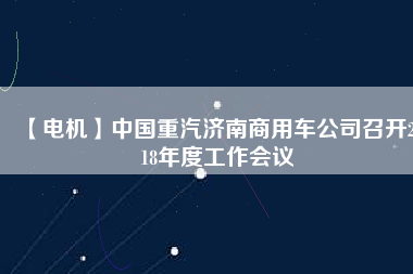 【電機(jī)】中國(guó)重汽濟(jì)南商用車公司召開2018年度工作會(huì)議
          