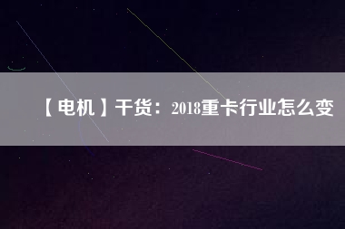 【電機】干貨：2018重卡行業怎么變
          