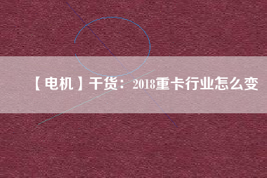 【電機】干貨：2018重卡行業怎么變
          